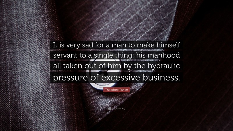 Theodore Parker Quote: “It is very sad for a man to make himself servant to a single thing; his manhood all taken out of him by the hydraulic pressure of excessive business.”