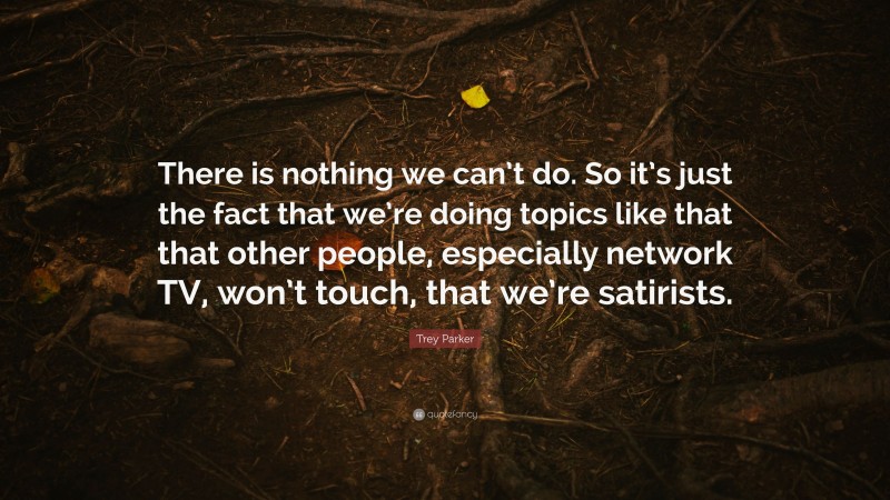 Trey Parker Quote: “There is nothing we can’t do. So it’s just the fact that we’re doing topics like that that other people, especially network TV, won’t touch, that we’re satirists.”