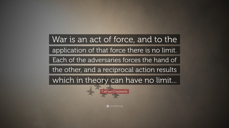 Carl von Clausewitz Quote: “War is an act of force, and to the application of that force there is no limit. Each of the adversaries forces the hand of the other, and a reciprocal action results which in theory can have no limit...”