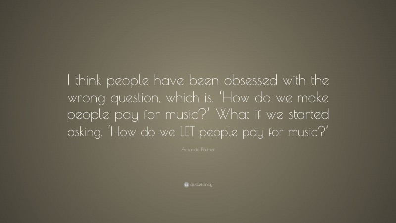 Amanda Palmer Quote: “I think people have been obsessed with the wrong question, which is, ‘How do we make people pay for music?’ What if we started asking, ‘How do we LET people pay for music?’”