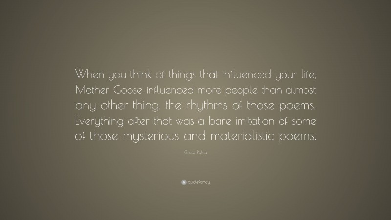 Grace Paley Quote: “When you think of things that influenced your life, Mother Goose influenced more people than almost any other thing, the rhythms of those poems. Everything after that was a bare imitation of some of those mysterious and materialistic poems.”