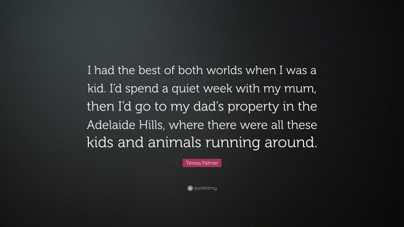Teresa Palmer Quote: “I had the best of both worlds when I was a kid. I’d spend a quiet week with my mum, then I’d go to my dad’s property in the Adelaide Hills, where there were all these kids and animals running around.”