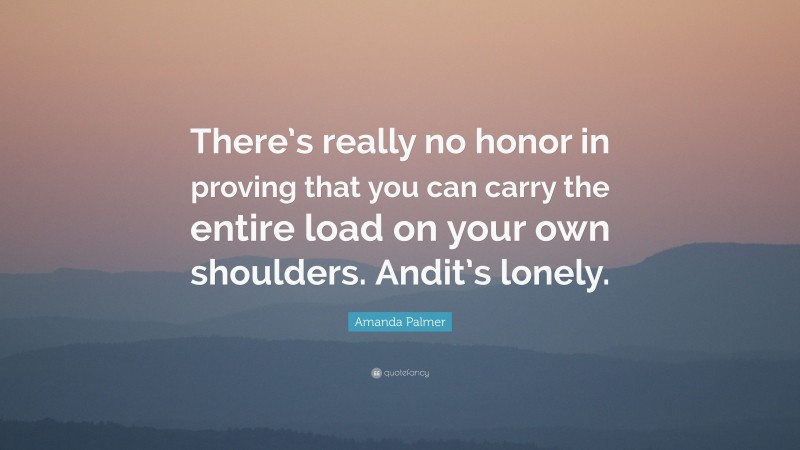 Amanda Palmer Quote: “There’s really no honor in proving that you can carry the entire load on your own shoulders. Andit’s lonely.”