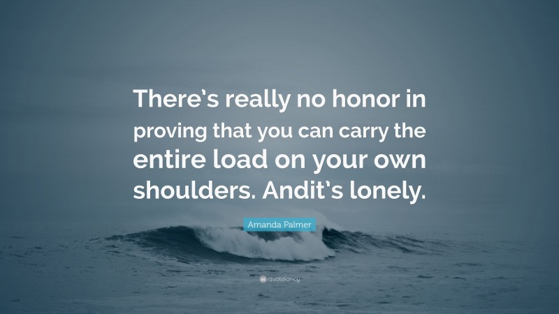 Amanda Palmer Quote: “There’s really no honor in proving that you can carry the entire load on your own shoulders. Andit’s lonely.”