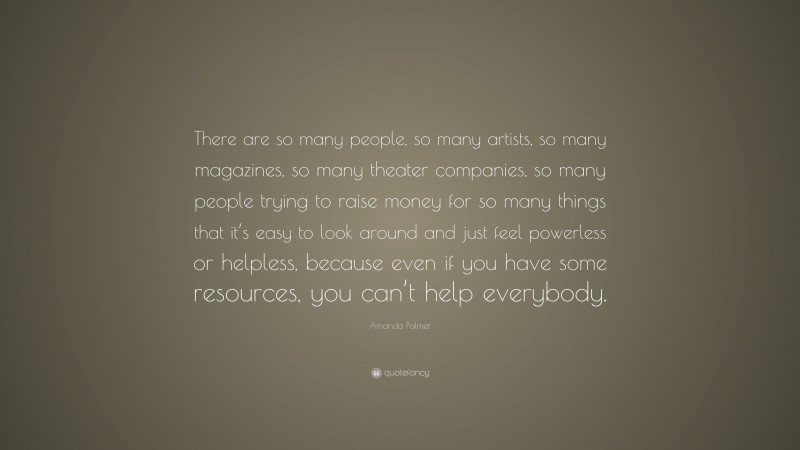 Amanda Palmer Quote: “There are so many people, so many artists, so many magazines, so many theater companies, so many people trying to raise money for so many things that it’s easy to look around and just feel powerless or helpless, because even if you have some resources, you can’t help everybody.”