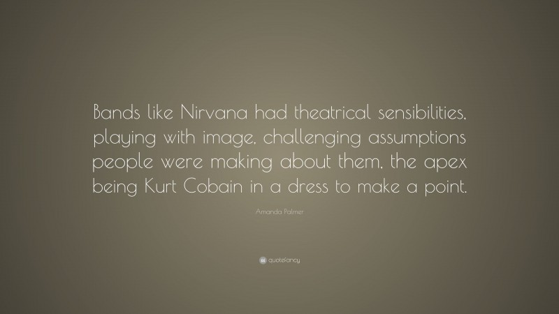 Amanda Palmer Quote: “Bands like Nirvana had theatrical sensibilities, playing with image, challenging assumptions people were making about them, the apex being Kurt Cobain in a dress to make a point.”