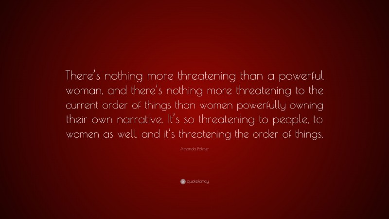 Amanda Palmer Quote: “There’s nothing more threatening than a powerful woman, and there’s nothing more threatening to the current order of things than women powerfully owning their own narrative. It’s so threatening to people, to women as well, and it’s threatening the order of things.”