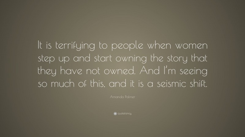 Amanda Palmer Quote: “It is terrifying to people when women step up and start owning the story that they have not owned. And I’m seeing so much of this, and it is a seismic shift.”