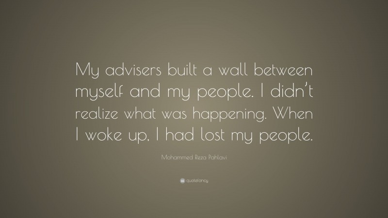 Mohammed Reza Pahlavi Quote: “My advisers built a wall between myself and my people. I didn’t realize what was happening. When I woke up, I had lost my people.”