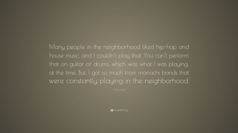 Jimmy Page Quote: “Many people in the neighborhood liked hip-hop and house music, and I couldn’t play that. You can’t perform that on guitar or drums, which was what I was playing, at the time. But, I got so much from mariachi bands that were constantly playing in the neighborhood.”