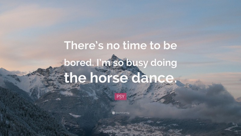 PSY Quote: “There’s no time to be bored. I’m so busy doing the horse dance.”