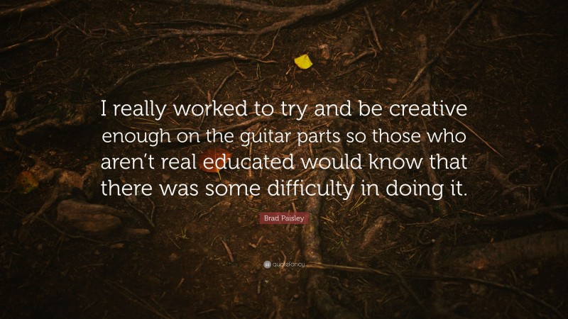 Brad Paisley Quote: “I really worked to try and be creative enough on the guitar parts so those who aren’t real educated would know that there was some difficulty in doing it.”