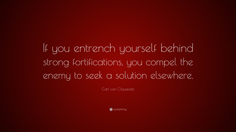 Carl von Clausewitz Quote: “If you entrench yourself behind strong fortifications, you compel the enemy to seek a solution elsewhere.”