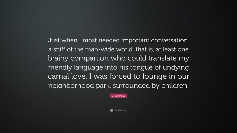 Grace Paley Quote: “Just when I most needed important conversation, a sniff of the man-wide world, that is, at least one brainy companion who could translate my friendly language into his tongue of undying carnal love, I was forced to lounge in our neighborhood park, surrounded by children.”