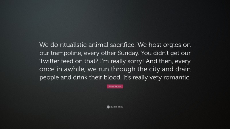 Anna Paquin Quote: “We do ritualistic animal sacrifice. We host orgies on our trampoline, every other Sunday. You didn’t get our Twitter feed on that? I’m really sorry! And then, every once in awhile, we run through the city and drain people and drink their blood. It’s really very romantic.”