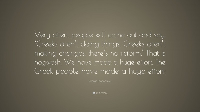 George Papandreou Quote: “Very often, people will come out and say, ‘Greeks aren’t doing things, Greeks aren’t making changes, there’s no reform,’ That is hogwash. We have made a huge effort. The Greek people have made a huge effort.”