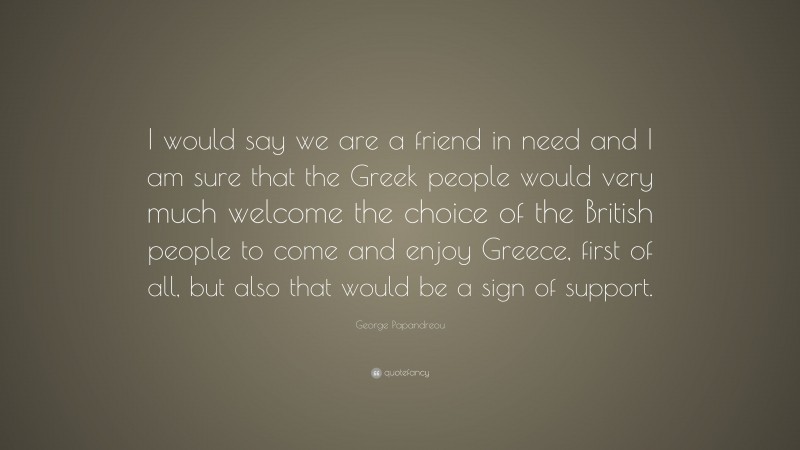 George Papandreou Quote: “I would say we are a friend in need and I am sure that the Greek people would very much welcome the choice of the British people to come and enjoy Greece, first of all, but also that would be a sign of support.”