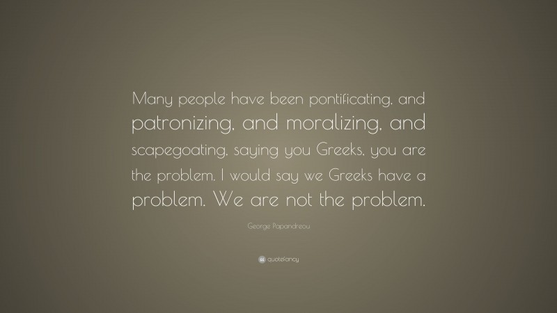 George Papandreou Quote: “Many people have been pontificating, and patronizing, and moralizing, and scapegoating, saying you Greeks, you are the problem. I would say we Greeks have a problem. We are not the problem.”