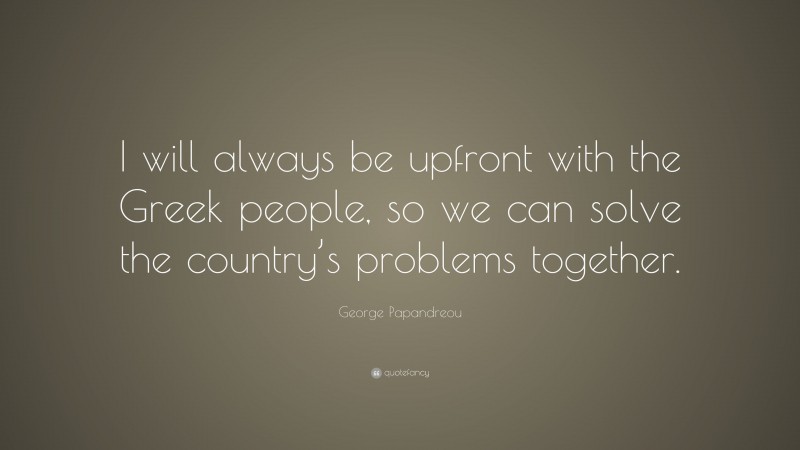 George Papandreou Quote: “I will always be upfront with the Greek people, so we can solve the country’s problems together.”