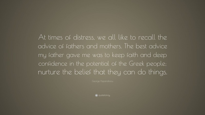 George Papandreou Quote: “At times of distress, we all like to recall the advice of fathers and mothers. The best advice my father gave me was to keep faith and deep confidence in the potential of the Greek people; nurture the belief that they can do things.”
