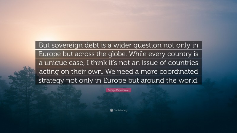 George Papandreou Quote: “But sovereign debt is a wider question not only in Europe but across the globe. While every country is a unique case, I think it’s not an issue of countries acting on their own. We need a more coordinated strategy not only in Europe but around the world.”