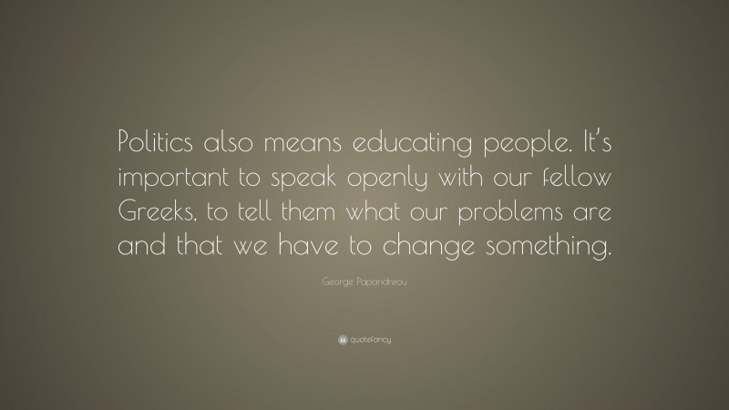 George Papandreou Quote: “Politics also means educating people. It’s important to speak openly with our fellow Greeks, to tell them what our problems are and that we have to change something.”