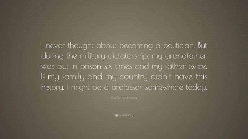 George Papandreou Quote: “I never thought about becoming a politician. But during the military dictatorship, my grandfather was put in prison six times and my father twice. If my family and my country didn’t have this history, I might be a professor somewhere today.”