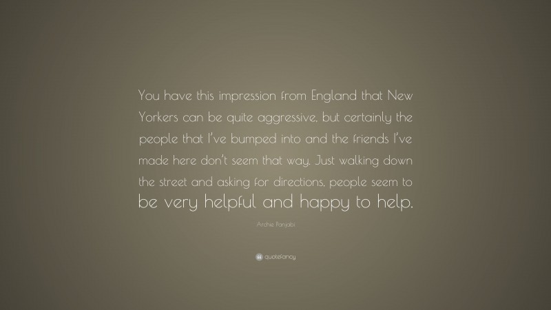 Archie Panjabi Quote: “You have this impression from England that New Yorkers can be quite aggressive, but certainly the people that I’ve bumped into and the friends I’ve made here don’t seem that way. Just walking down the street and asking for directions, people seem to be very helpful and happy to help.”