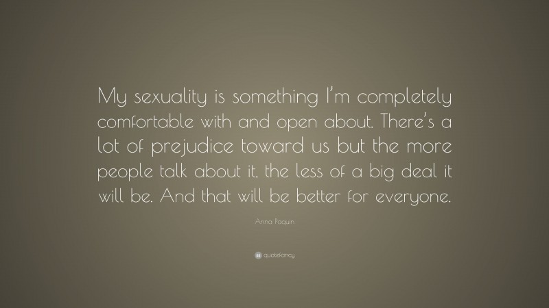 Anna Paquin Quote: “My sexuality is something I’m completely comfortable with and open about. There’s a lot of prejudice toward us but the more people talk about it, the less of a big deal it will be. And that will be better for everyone.”