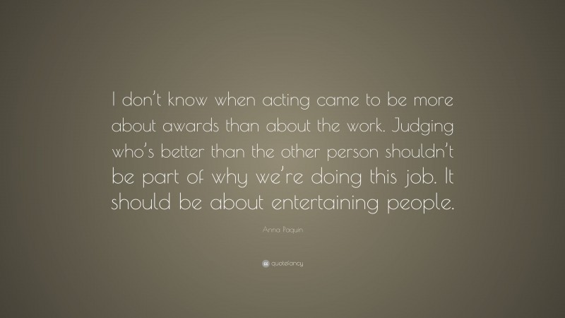 Anna Paquin Quote: “I don’t know when acting came to be more about awards than about the work. Judging who’s better than the other person shouldn’t be part of why we’re doing this job. It should be about entertaining people.”