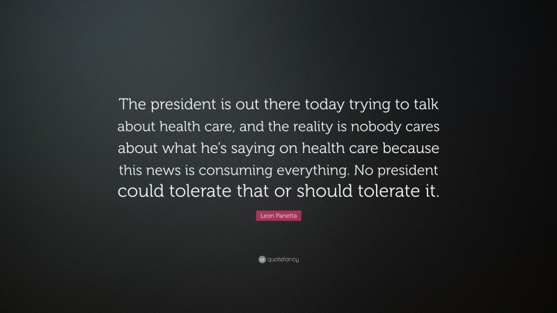 Leon Panetta Quote: “The president is out there today trying to talk about health care, and the reality is nobody cares about what he’s saying on health care because this news is consuming everything. No president could tolerate that or should tolerate it.”