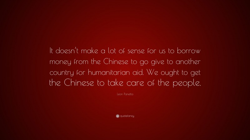 Leon Panetta Quote: “It doesn’t make a lot of sense for us to borrow money from the Chinese to go give to another country for humanitarian aid. We ought to get the Chinese to take care of the people.”