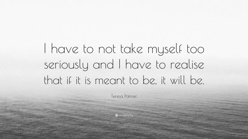 Teresa Palmer Quote: “I have to not take myself too seriously and I have to realise that if it is meant to be, it will be.”