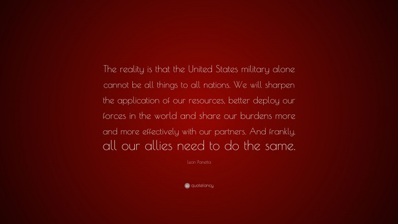 Leon Panetta Quote: “The reality is that the United States military alone cannot be all things to all nations. We will sharpen the application of our resources, better deploy our forces in the world and share our burdens more and more effectively with our partners. And frankly, all our allies need to do the same.”