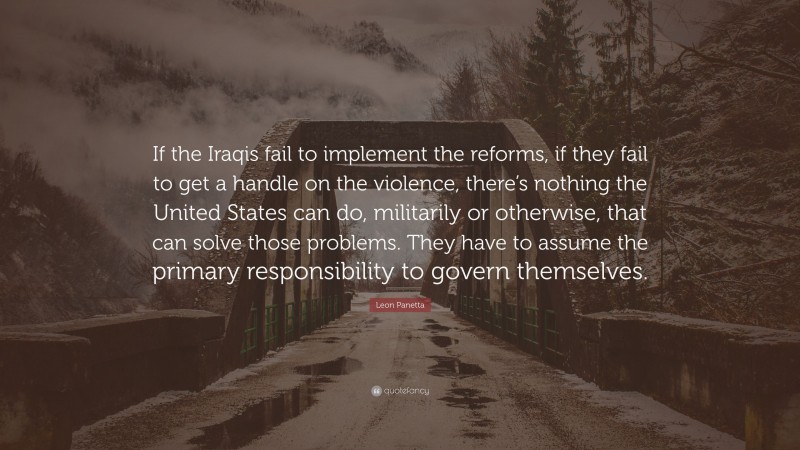 Leon Panetta Quote: “If the Iraqis fail to implement the reforms, if they fail to get a handle on the violence, there’s nothing the United States can do, militarily or otherwise, that can solve those problems. They have to assume the primary responsibility to govern themselves.”
