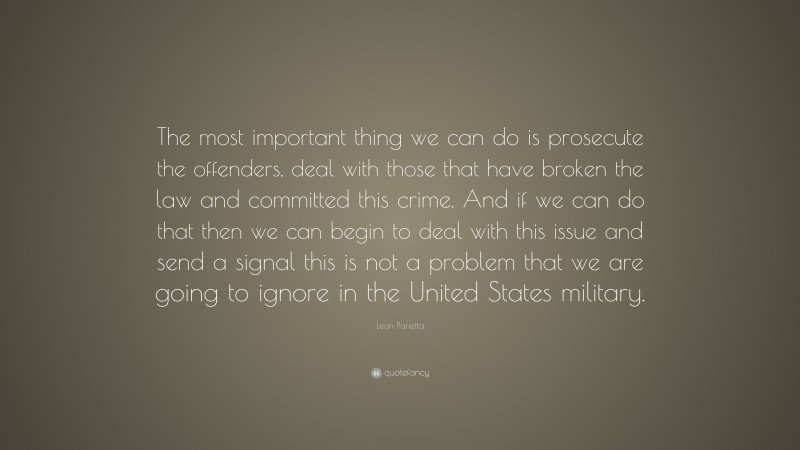 Leon Panetta Quote: “The most important thing we can do is prosecute the offenders, deal with those that have broken the law and committed this crime. And if we can do that then we can begin to deal with this issue and send a signal this is not a problem that we are going to ignore in the United States military.”