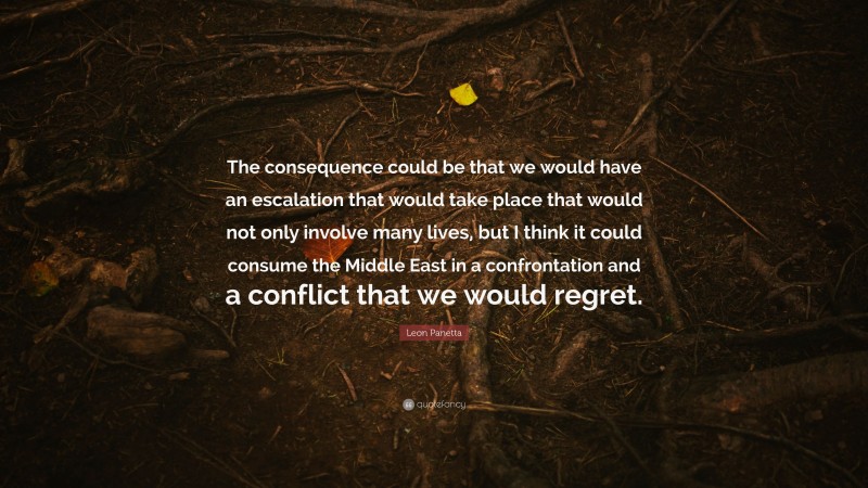 Leon Panetta Quote: “The consequence could be that we would have an escalation that would take place that would not only involve many lives, but I think it could consume the Middle East in a confrontation and a conflict that we would regret.”