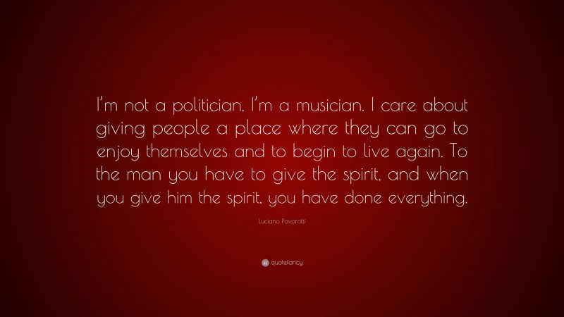 Luciano Pavarotti Quote: “I’m not a politician, I’m a musician. I care about giving people a place where they can go to enjoy themselves and to begin to live again. To the man you have to give the spirit, and when you give him the spirit, you have done everything.”