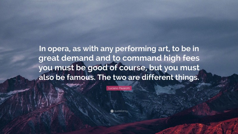 Luciano Pavarotti Quote: “In opera, as with any performing art, to be in great demand and to command high fees you must be good of course, but you must also be famous. The two are different things.”