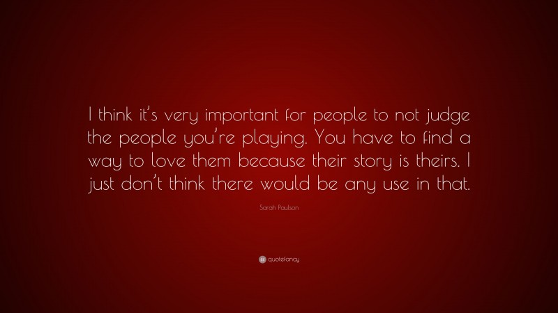 Sarah Paulson Quote: “I think it’s very important for people to not judge the people you’re playing. You have to find a way to love them because their story is theirs. I just don’t think there would be any use in that.”