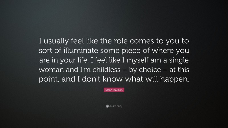 Sarah Paulson Quote: “I usually feel like the role comes to you to sort of illuminate some piece of where you are in your life. I feel like I myself am a single woman and I’m childless – by choice – at this point, and I don’t know what will happen.”