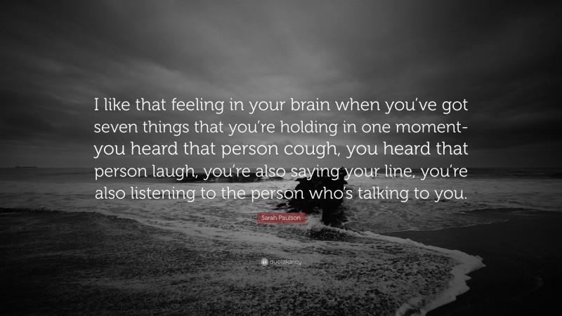 Sarah Paulson Quote: “I like that feeling in your brain when you’ve got seven things that you’re holding in one moment-you heard that person cough, you heard that person laugh, you’re also saying your line, you’re also listening to the person who’s talking to you.”