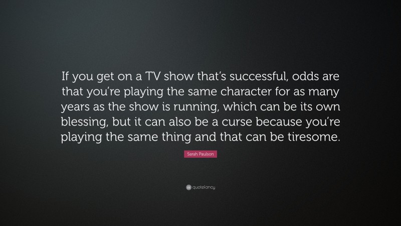 Sarah Paulson Quote: “If you get on a TV show that’s successful, odds are that you’re playing the same character for as many years as the show is running, which can be its own blessing, but it can also be a curse because you’re playing the same thing and that can be tiresome.”