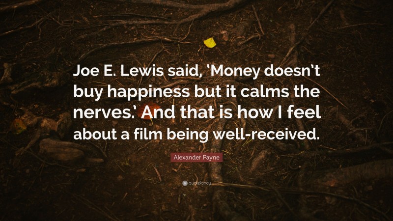 Alexander Payne Quote: “Joe E. Lewis said, ‘Money doesn’t buy happiness but it calms the nerves.’ And that is how I feel about a film being well-received.”