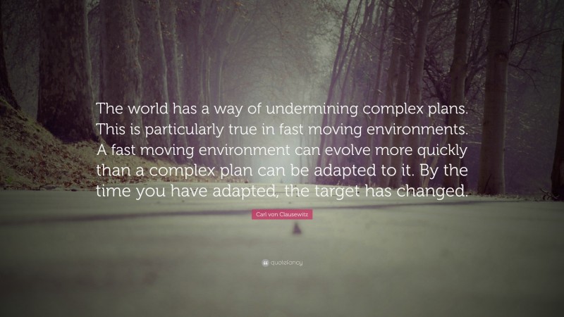 Carl von Clausewitz Quote: “The world has a way of undermining complex plans. This is particularly true in fast moving environments. A fast moving environment can evolve more quickly than a complex plan can be adapted to it. By the time you have adapted, the target has changed.”