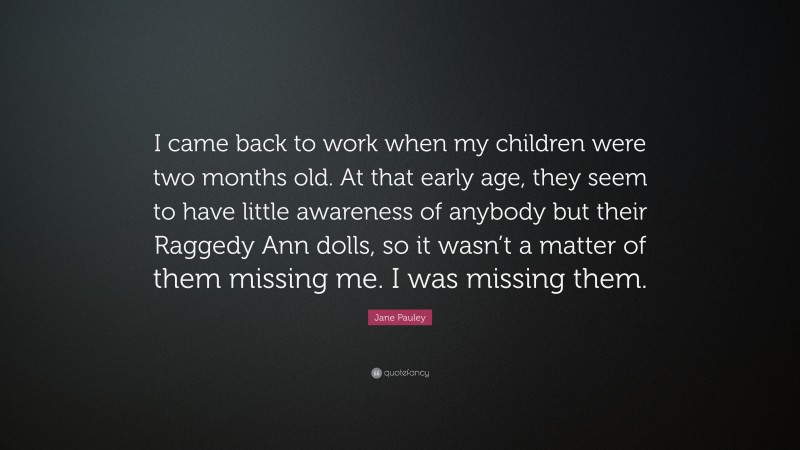 Jane Pauley Quote: “I came back to work when my children were two months old. At that early age, they seem to have little awareness of anybody but their Raggedy Ann dolls, so it wasn’t a matter of them missing me. I was missing them.”