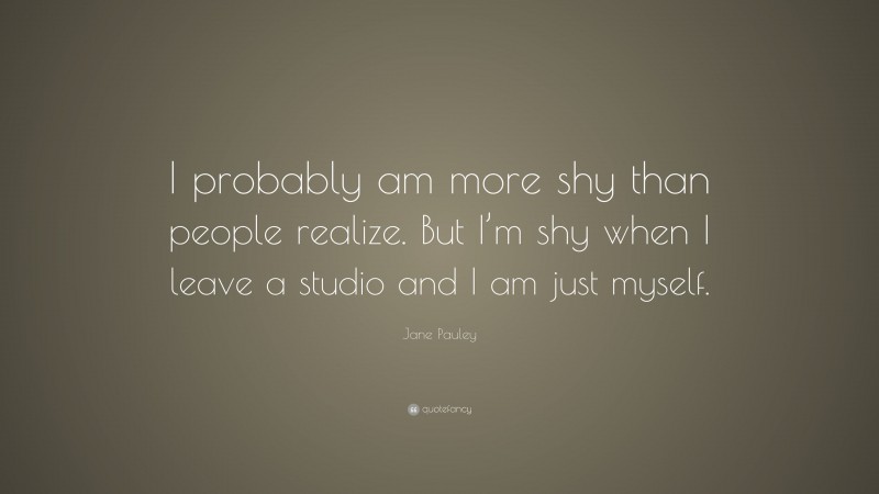 Jane Pauley Quote: “I probably am more shy than people realize. But I’m shy when I leave a studio and I am just myself.”