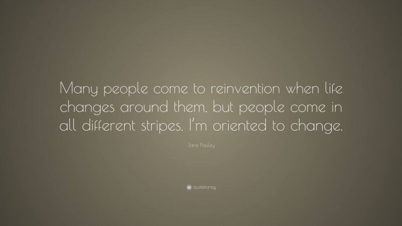 Jane Pauley Quote: “Many people come to reinvention when life changes around them, but people come in all different stripes. I’m oriented to change.”