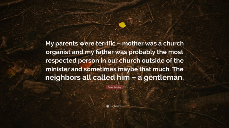 Jane Pauley Quote: “My parents were terrific – mother was a church organist and my father was probably the most respected person in our church outside of the minister and sometimes maybe that much. The neighbors all called him – a gentleman.”