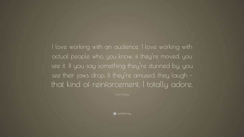 Jane Pauley Quote: “I love working with an audience. I love working with actual people who, you know, if they’re moved, you see it. If you say something they’re stunned by, you see their jaws drop. If they’re amused, they laugh – that kind of reinforcement, I totally adore.”